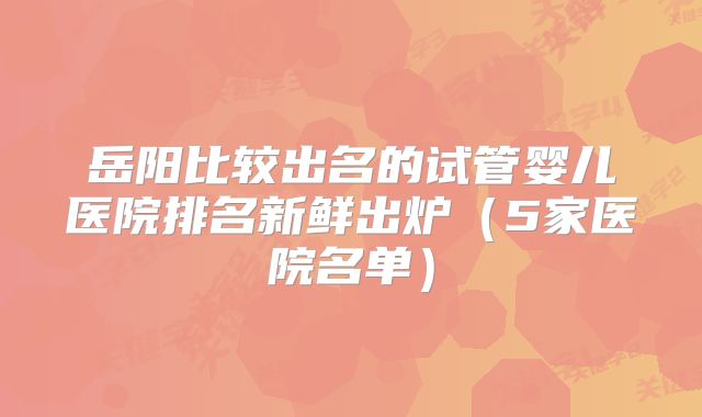 岳阳比较出名的试管婴儿医院排名新鲜出炉（5家医院名单）