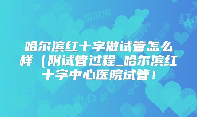 哈尔滨红十字做试管怎么样（附试管过程_哈尔滨红十字中心医院试管！