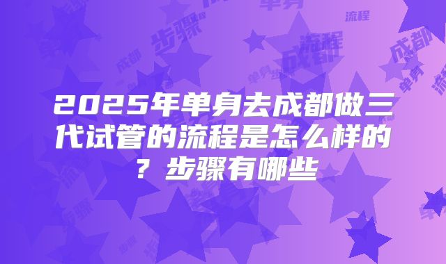 2025年单身去成都做三代试管的流程是怎么样的？步骤有哪些