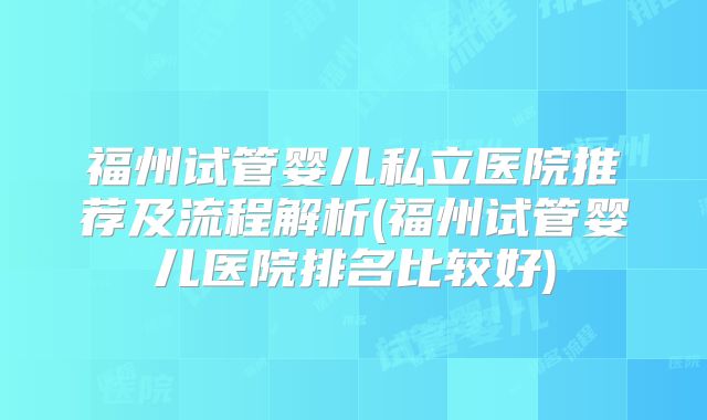 福州试管婴儿私立医院推荐及流程解析(福州试管婴儿医院排名比较好)
