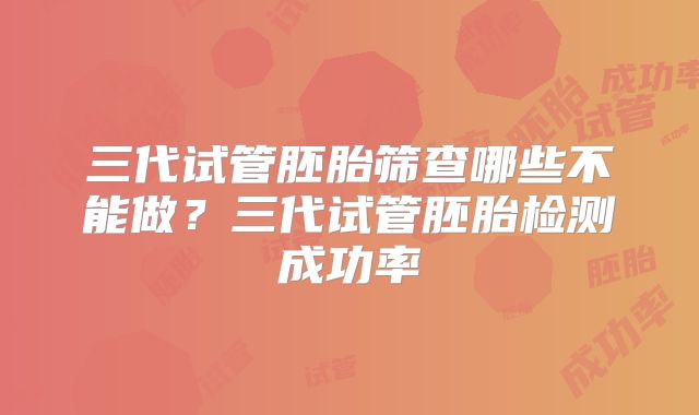 三代试管胚胎筛查哪些不能做？三代试管胚胎检测成功率
