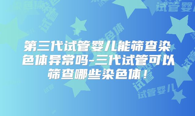 第三代试管婴儿能筛查染色体异常吗-三代试管可以筛查哪些染色体！