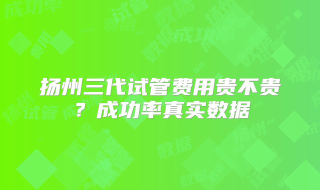 扬州三代试管费用贵不贵?成功率真实数据