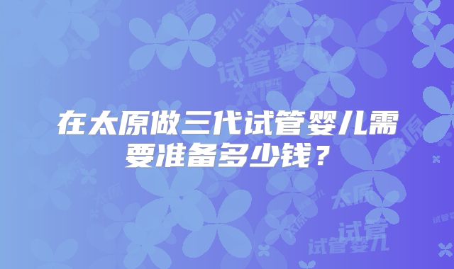 在太原做三代试管婴儿需要准备多少钱？