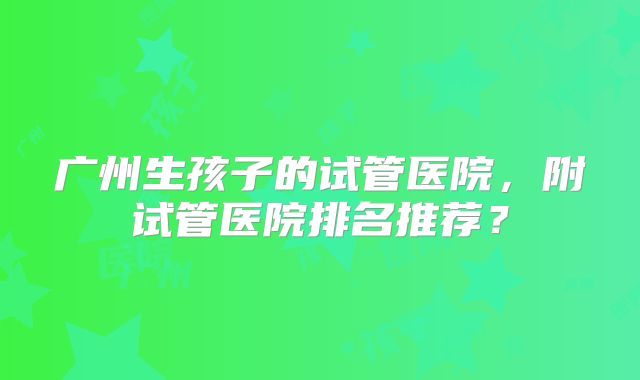 广州生孩子的试管医院，附试管医院排名推荐？