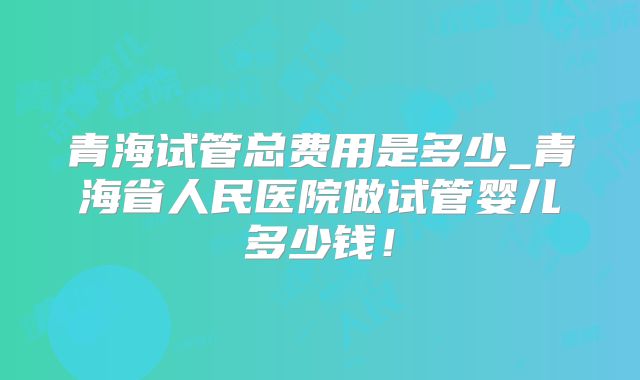 青海试管总费用是多少_青海省人民医院做试管婴儿多少钱！