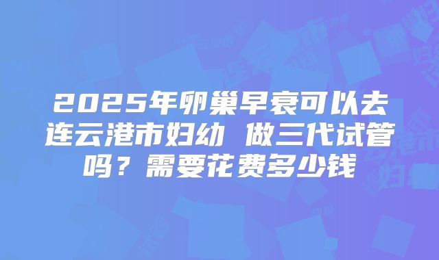 2025年卵巢早衰可以去连云港市妇幼 做三代试管吗?需要花费多少钱