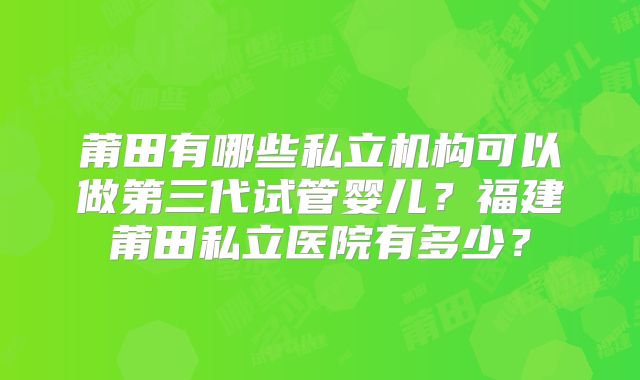莆田有哪些私立机构可以做第三代试管婴儿？福建莆田私立医院有多少？