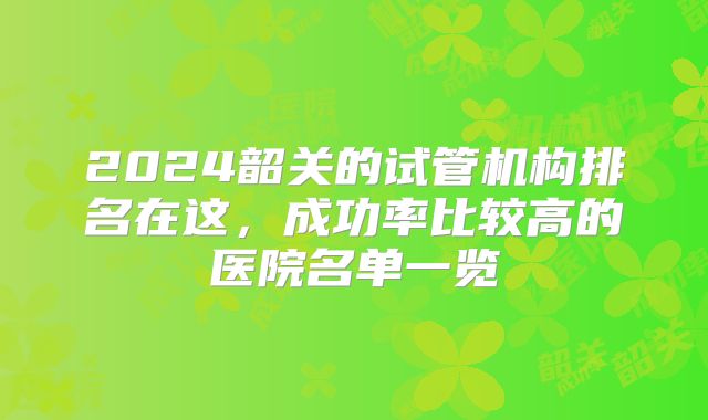 2024韶关的试管机构排名在这,成功率比较高的医院名单一览