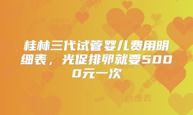 桂林三代试管婴儿费用明细表，光促排卵就要5000元一次