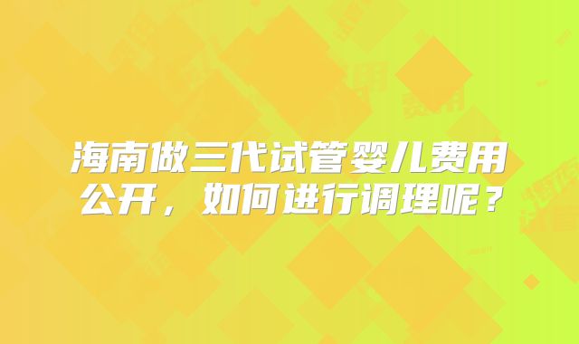 海南做三代试管婴儿费用公开，如何进行调理呢？