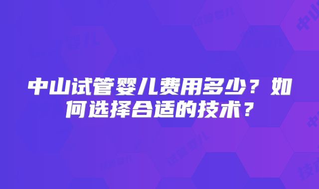 中山试管婴儿费用多少?如何选择合适的技术?