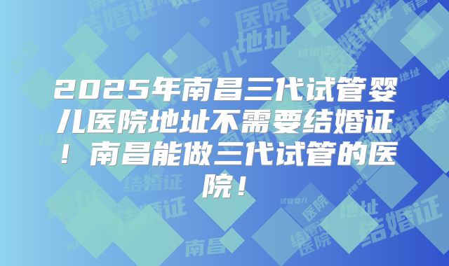 2025年南昌三代试管婴儿医院地址不需要结婚证!南昌能做三代试管的医院!