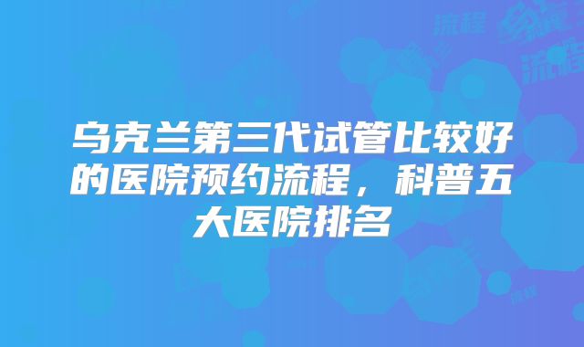 乌克兰第三代试管比较好的医院预约流程，科普五大医院排名