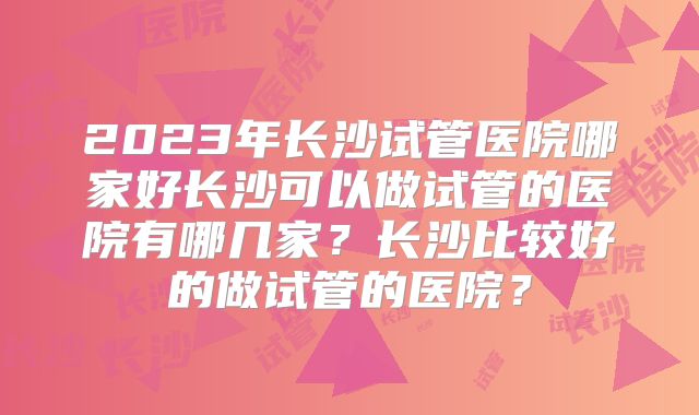 2023年长沙试管医院哪家好长沙可以做试管的医院有哪几家？长沙比较好的做试管的医院？