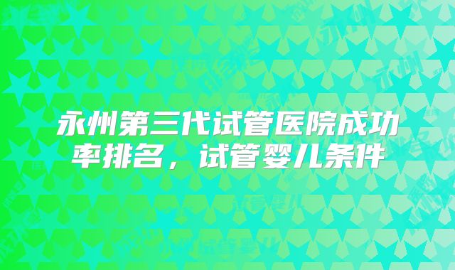 永州第三代试管医院成功率排名，试管婴儿条件
