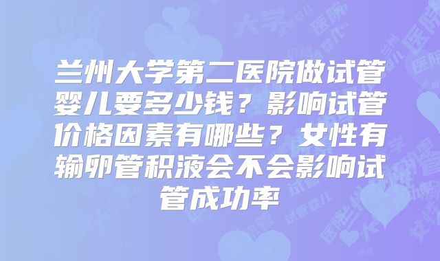 兰州大学第二医院做试管婴儿要多少钱？影响试管价格因素有哪些？女性有输卵管积液会不会影响试管成功率