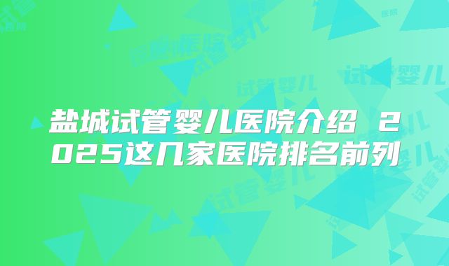 盐城试管婴儿医院介绍 2025这几家医院排名前列
