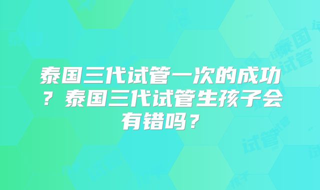 泰国三代试管一次的成功？泰国三代试管生孩子会有错吗？