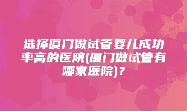 选择厦门做试管婴儿成功率高的医院(厦门做试管有哪家医院)？