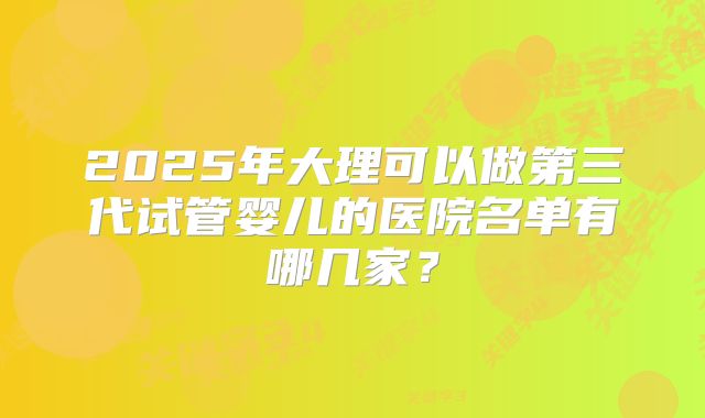 2025年大理可以做第三代试管婴儿的医院名单有哪几家？