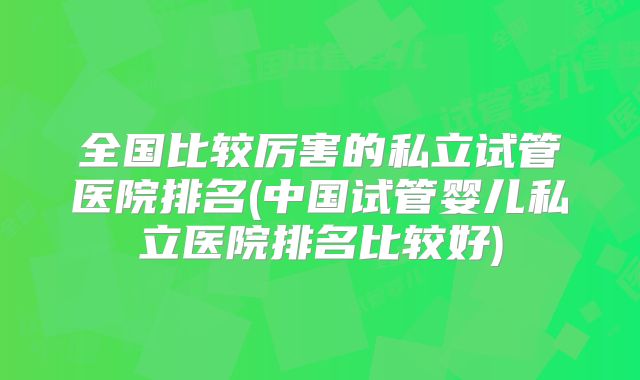 全国比较厉害的私立试管医院排名(中国试管婴儿私立医院排名比较好)