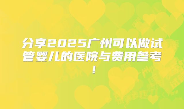 分享2025广州可以做试管婴儿的医院与费用参考!