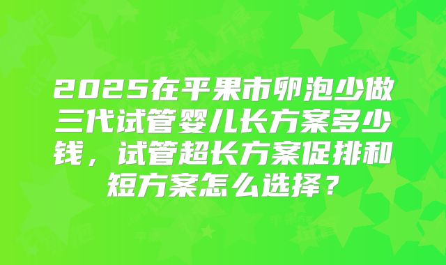 2025在平果市卵泡少做三代试管婴儿长方案多少钱，试管超长方案促排和短方案怎么选择？
