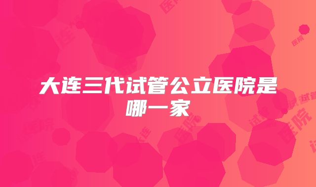 大连三代试管公立医院是哪一家