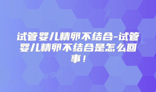 试管婴儿精卵不结合-试管婴儿精卵不结合是怎么回事！