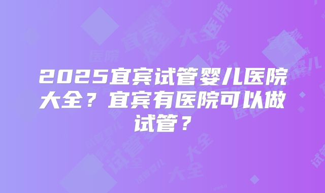 2025宜宾试管婴儿医院大全？宜宾有医院可以做试管？