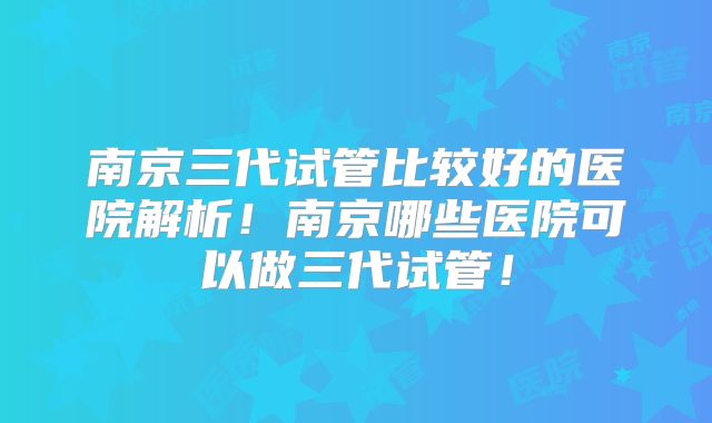 南京三代试管比较好的医院解析！南京哪些医院可以做三代试管！