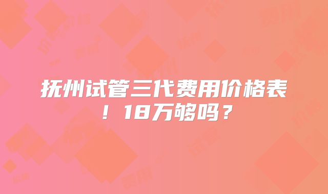 抚州试管三代费用价格表！18万够吗？