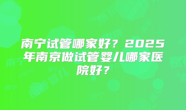 南宁试管哪家好？2025年南京做试管婴儿哪家医院好？