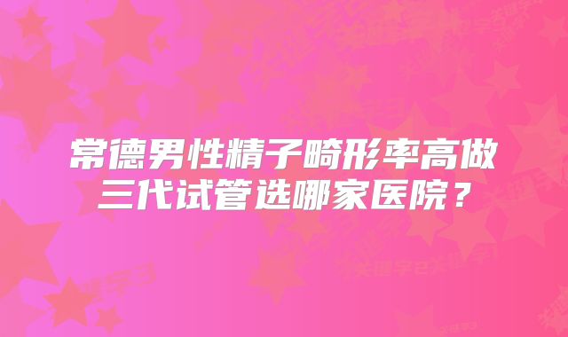 常德男性精子畸形率高做三代试管选哪家医院?