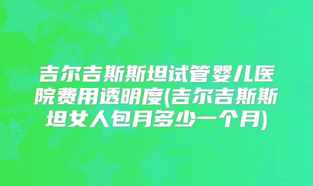 吉尔吉斯斯坦试管婴儿医院费用透明度(吉尔吉斯斯坦女人包月多少一个月)