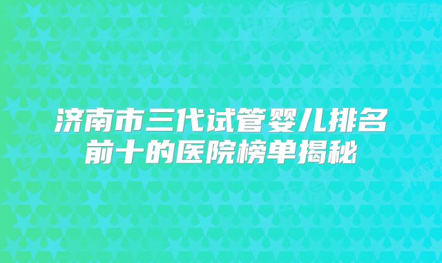 济南市三代试管婴儿排名前十的医院榜单揭秘