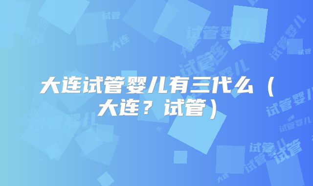 大连试管婴儿有三代么（大连？试管）
