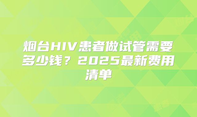 烟台HIV患者做试管需要多少钱？2025最新费用清单