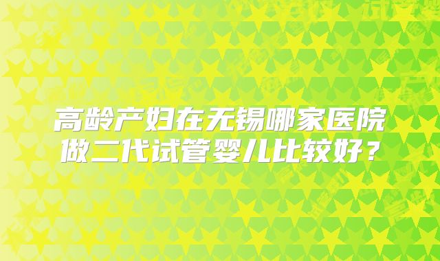 高龄产妇在无锡哪家医院做二代试管婴儿比较好?