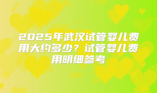 2025年武汉试管婴儿费用大约多少？试管婴儿费用明细参考