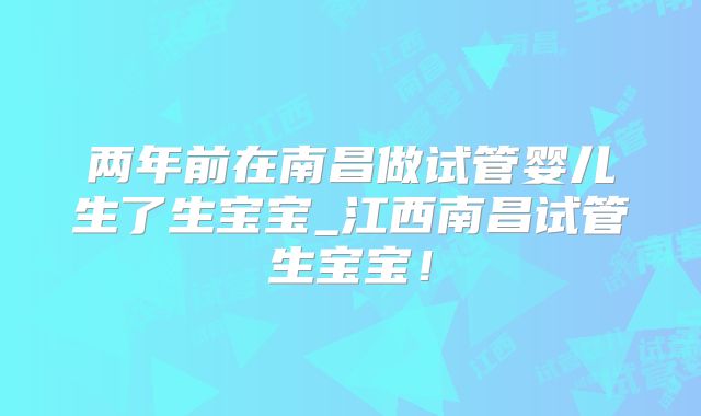 两年前在南昌做试管婴儿生了生宝宝_江西南昌试管生宝宝！