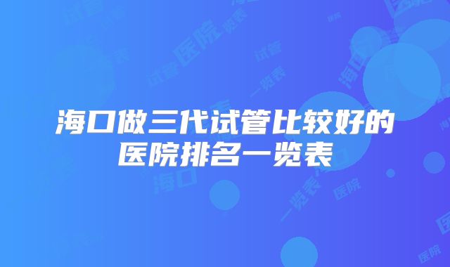 海口做三代试管比较好的医院排名一览表