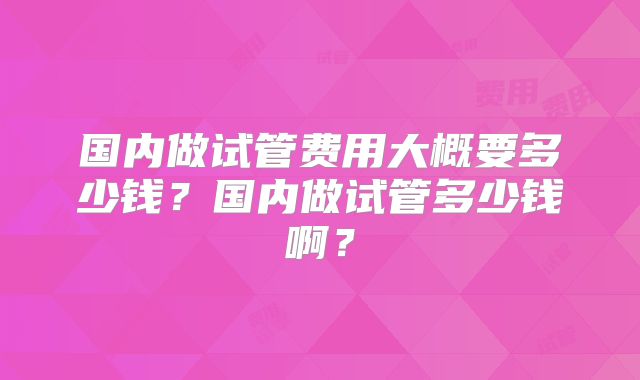国内做试管费用大概要多少钱?国内做试管多少钱啊?