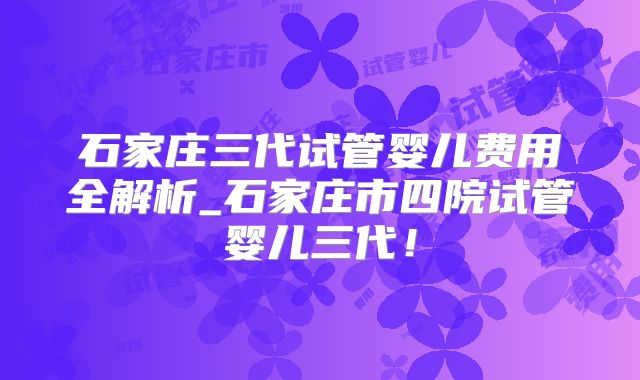 石家庄三代试管婴儿费用全解析_石家庄市四院试管婴儿三代！