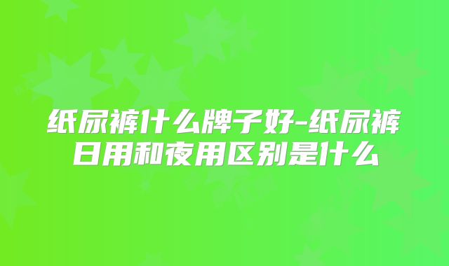 纸尿裤什么牌子好-纸尿裤日用和夜用区别是什么