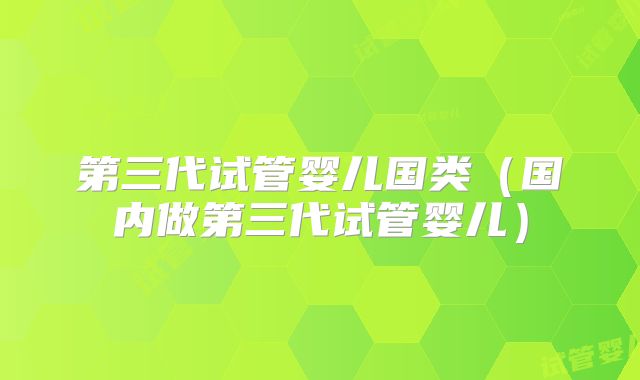 第三代试管婴儿国类（国内做第三代试管婴儿）