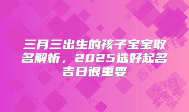 三月三出生的孩子宝宝取名解析,2025选好起名吉日很重要