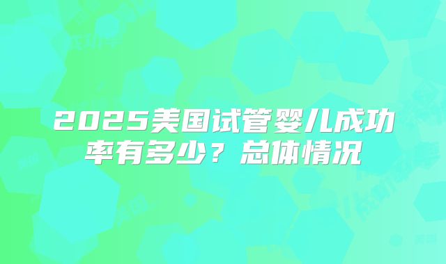 2025美国试管婴儿成功率有多少？总体情况