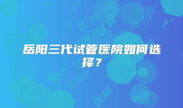 岳阳三代试管医院如何选择?